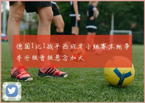 德国1比1战平西班牙小组赛末轮争夺升级晋级悬念加大