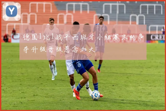 德国1比1战平西班牙小组赛末轮争夺升级晋级悬念加大