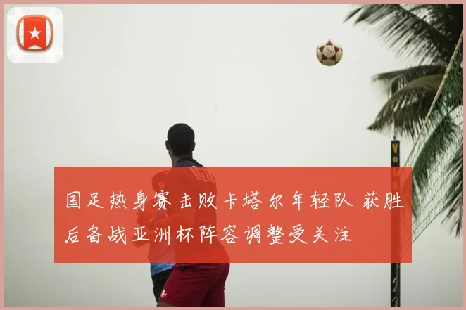 国足热身赛击败卡塔尔年轻队 获胜后备战亚洲杯阵容调整受关注