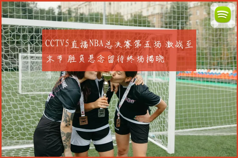 CCTV5直播NBA总决赛第五场 激战至末节 胜负悬念留待终场揭晓